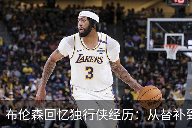 布伦森回忆独行侠经历：从替补到核心的成长之路